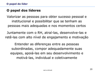 20
José Luiz Bichuetti
O papel do líder
Valorizar as pessoas para obter sucesso pessoal e
institucional e possibilitar que se tenham as
pessoas mais adequadas e nos momentos certos
Juntamente com o RH, atraí-las, desenvolve-las e
retê-las com alto nível de engajamento e motivação
Entender as diferenças entre as pessoas
subordinadas, compor adequadamente suas
equipes, apoiá-las em seu desenvolvimento e
motivá-las, individual e coletivamente
O papel dos líderes
 