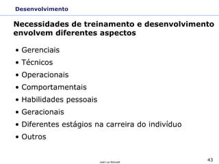 43
José Luiz Bichuetti
Desenvolvimento
• Gerenciais
• Técnicos
• Operacionais
• Comportamentais
• Habilidades pessoais
• Geracionais
• Diferentes estágios na carreira do indivíduo
• Outros
Necessidades de treinamento e desenvolvimento
envolvem diferentes aspectos
 