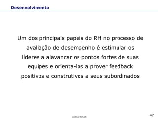 47
José Luiz Bichuetti
Desenvolvimento
Um dos principais papeis do RH no processo de
avaliação de desempenho é estimular os
líderes a alavancar os pontos fortes de suas
equipes e orienta-los a prover feedback
positivos e construtivos a seus subordinados
 