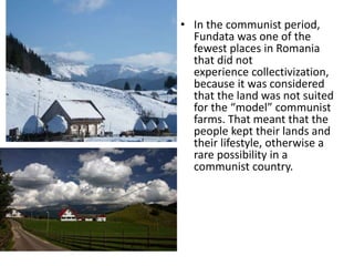 • In the communist period,
Fundata was one of the
fewest places in Romania
that did not
experience collectivization,
because it was considered
that the land was not suited
for the “model” communist
farms. That meant that the
people kept their lands and
their lifestyle, otherwise a
rare possibility in a
communist country.
 