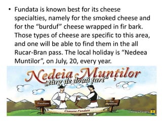 • Fundata is known best for its cheese
specialties, namely for the smoked cheese and
for the “burduf” cheese wrapped in fir bark.
Those types of cheese are specific to this area,
and one will be able to find them in the all
Rucar-Bran pass. The local holiday is “Nedeea
Muntilor”, on July, 20, every year.
 