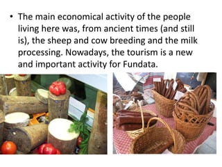 • The main economical activity of the people
living here was, from ancient times (and still
is), the sheep and cow breeding and the milk
processing. Nowadays, the tourism is a new
and important activity for Fundata.
 
