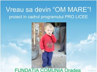 Vreau sa devin “OM MARE”! proiect in cadrul programului PRO LICEE FUNDATIA COMUNIA Oradea 