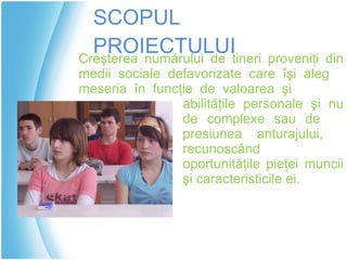 SCOPUL PROIECTULUI Creşterea numărului de tineri proveniţi din  medii sociale defavorizate  care îşi aleg  meseria  în funcţie de  valoarea şi  abilităţile personale şi nu  de complexe sau de  presiunea anturajului ,  recunoscând  oportunităţile pieţei muncii  şi caracteristicile ei. 
