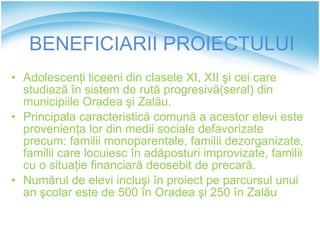 BENEFICIARII  PROIECTULU I Adolescenţi liceeni din clasele XI, XII şi cei care studiază în sistem de rută progresivă(seral) din municipiile Oradea şi Zalău.  Principala caracteristică comună a acestor elevi este provenienţa lor din medii sociale defavorizate precum: familii monoparentale, familii dezorganizate, familii care locuiesc în adăposturi improvizate, familii cu o situaţie financiară deosebit de precară. Numărul de elevi incluşi în proiect pe parcursul unui an şcolar este de 500 în Oradea şi 250 în Zalău 