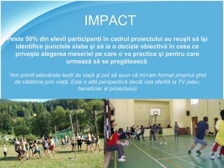 IMPACT Peste 50% din elevii participanţi în cadrul proiectului au reuşit să îşi identifice punctele slabe şi să ia o decizie obiectivă în ceea ce priveşte alegerea meseriei pe care o va practica şi pentru care urmează să se pregătească . “ Am primit adevărate lecţii de viaţă şi pot să spun că mi+am format propriul ghid de călătorie prin viaţă. Este o altă perspectivă decât cea oferită la TV.(elev, beneficiar al proiectului) 
