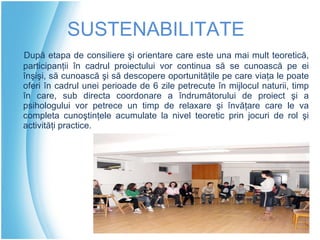 S USTENABILITATE După etapa de consiliere şi orientare care este una mai mult teoretică, participanţii în cadrul proiectului vor continua să se cunoască pe ei înşişi, să cunoască şi să descopere oportunităţile pe care viaţa le poate oferi în cadrul unei perioade de 6 zile petrecute în mijlocul naturii, timp în care, sub directa coordonare a îndrumătorului de proiect şi a psihologului vor petrece un timp de relaxare şi învăţare care le va completa cunoştinţele acumulate la nivel teoretic prin jocuri de rol şi activităţi practice. 