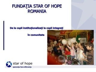 FUNDAŢIA STAR OF HOPE ROMANIA De la copii instituţionalizaţi la copii integraţi  în comunitate   speranţa face diferenţa 
