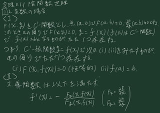 定理 0.tl 陰 関数 定理
⑦ の 変数 の 場合
(I)
FIX 、
おもに 関数 と し 、
点 ( ab ) で Fcab ) 2 0 、
貴( ab ) も 0 とする
、
この とき a の 周り で は 1 0 は ) 2 0 , If ( X ) は 4) は 0 -
関数)
で 、
feat か と なる もの が たた に 存在 する 。
つまり 、
C
'
一
級 関数 で の ) で 次 の 川 川 を みたす もの が、
a. の 周り で ただ 1つ 存在 する
(i) F は 、
) に 01 恒等 的 )
yfca に b 、
位 >
ヌ、
導 関数 は 以下 を 満たす
か が
滎榮 、
1 に
 