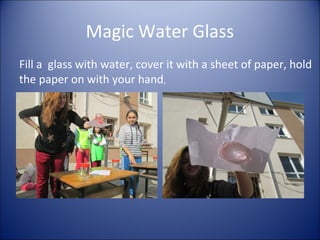 Magic Water Glass
Fill a glass with water, cover it with a sheet of paper, hold
the paper on with your hand,

 