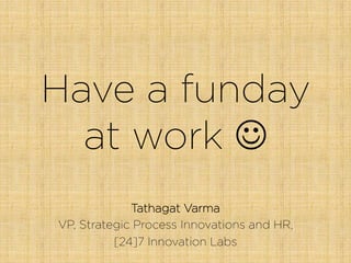 Have a funday
at work J
Tathagat Varma
VP, Strategic Process Innovations and HR,
[24]7 Innovation Labs
 