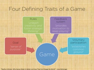 Four Defining Traits of a Game
Game
Goal
“sense of
purpose”
Rules
“unleash
creativity and
foster strategic
thinking”
Feedback
system
“provides
motivation to
keep playing”
Voluntary
participation
“establishes
common
ground”
“Reality	
  is	
  Broken:	
  Why	
  Games	
  Make	
  Us	
  Be"er	
  and	
  How	
  They	
  Can	
  Change	
  the	
  World”	
  –	
  Jane	
  McGonigal	
  
 