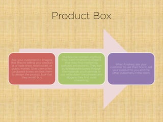Product Box
Ask your customers to imagine
that they’re selling your product
at a trade show, retail outlet, or
public market. Give them a few
cardboard boxes and ask them
to design the product box that
they would buy.
The box can contain anything
they want—marketing slogans
that they ﬁnd interesting,
pictures, price points. They can
build elaborate boxes through
the materials you’ll provide or
just write down the phrases and
slogans they ﬁnd most
interesting.
When ﬁnished, ask your
customer to use their box to sell
your product to you and the
other customers in the room.
 