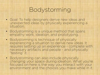 Bodystorming
•  Goal: To help designers derive new ideas and
unexpected ideas by physically experiencing a
situation.
•  Bodystorming is a unique method that spans
empathy work, ideation, and prototyping. 
•  Bodystorming is technique of physically
experiencing a situation to derive new ideas. It
requires setting up an experience - complete with
necessary artifacts and people - and physically
“testing” it.
•  Bodystorming can also include physically
changing your space during ideation. What you're
focused on here is the way you interact with your
environment and the choices you make while in it.
 