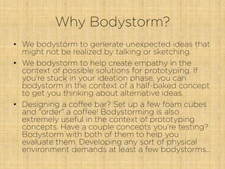 Why Bodystorm?
•  We bodystorm to generate unexpected ideas that
might not be realized by talking or sketching.
•  We bodystorm to help create empathy in the
context of possible solutions for prototyping. If
you're stuck in your ideation phase, you can
bodystorm in the context of a half-baked concept
to get you thinking about alternative ideas.
•  Designing a coffee bar? Set up a few foam cubes
and "order" a coffee! Bodystorming is also
extremely useful in the context of prototyping
concepts. Have a couple concepts you're testing?
Bodystorm with both of them to help you
evaluate them. Developing any sort of physical
environment demands at least a few bodystorms…
 