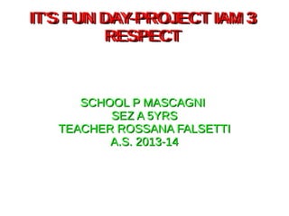 IT'S FUN DAY-PROJECT IAM 3IT'S FUN DAY-PROJECT IAM 3
RESPECTRESPECT
SCHOOL P MASCAGNISCHOOL P MASCAGNI
SEZ A 5YRSSEZ A 5YRS
TEACHER ROSSANA FALSETTITEACHER ROSSANA FALSETTI
A.S. 2013-14A.S. 2013-14
IT'S FUN DAY-PROJECT IAM 3IT'S FUN DAY-PROJECT IAM 3
RESPECTRESPECT
 