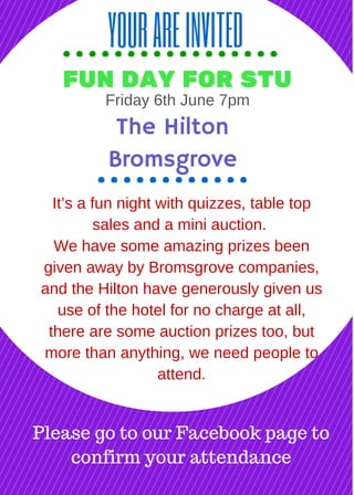 YOUAREINVITED
FUN DAY FOR STU
It’s a fun night with quizzes, table top
sales and a mini auction.
We have some amazing prizes been
given away by Bromsgrove companies,
and the Hilton have generously given us
use of the hotel for no charge at all,
there are some auction prizes too, but
more than anything, we need people to
attend.
The Hilton
Bromsgrove
Please go to our Facebook page to
confirm your attendance
Saturday 6th June 7pm
 
