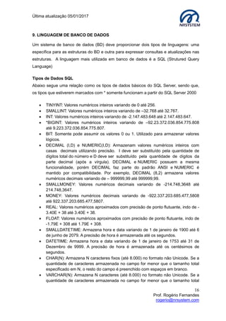 Última atualização 05/01/2017
16
Prof. Rogério Fernandes
rogerio@nrsystem.com
9. LINGUAGEM DE BANCO DE DADOS
Um sistema de banco de dados (BD) deve proporcionar dois tipos de linguagens: uma
específica para as estruturas do BD e outra para expressar consultas e atualizações nas
estruturas. A linguagem mais utilizada em banco de dados é a SQL (Strutured Query
Language)
Tipos de Dados SQL
Abaixo segue uma relação como os tipos de dados básicos do SQL Server, sendo que,
os tipos que estiverem marcados com * somente funcionam a partir do SQL Server 2000
 TINYINT: Valores numéricos inteiros variando de 0 até 256.
 SMALLINT: Valores numéricos inteiros variando de –32.768 até 32.767.
 INT: Valores numéricos inteiros variando de -2.147.483.648 até 2.147.483.647.
 *BIGINT: Valores numéricos inteiros variando de –92.23.372.036.854.775.808
até 9.223.372.036.854.775.807.
 BIT: Somente pode assumir os valores 0 ou 1. Utilizado para armazenar valores
lógicos.
 DECIMAL (I,D) e NUMERIC(I,D): Armazenam valores numéricos inteiros com
casas decimais utilizando precisão. I deve ser substituído pela quantidade de
dígitos total do número e D deve ser substituído pela quantidade de dígitos da
parte decimal (após a vírgula). DECIMAL e NUMERIC possuem a mesma
funcionalidade, porém DECIMAL faz parte do padrão ANSI e NUMERIC é
mantido por compatibilidade. Por exemplo, DECIMAL (8,2) armazena valores
numéricos decimais variando de – 999999,99 até 999999,99.
 SMALLMONEY: Valores numéricos decimais variando de -214.748,3648 até
214.748,3647.
 MONEY: Valores numéricos decimais variando de -922.337.203.685.477,5808
até 922.337.203.685.477,5807.
 REAL: Valores numéricos aproximados com precisão de ponto flutuante, indo de -
3.40E + 38 até 3.40E + 38.
 FLOAT: Valores numéricos aproximados com precisão de ponto flutuante, indo de
-1.79E + 308 até 1.79E + 308.
 SMALLDATETIME: Armazena hora e data variando de 1 de janeiro de 1900 até 6
de junho de 2079. A precisão de hora é armazenada até os segundos.
 DATETIME: Armazena hora e data variando de 1 de janeiro de 1753 até 31 de
Dezembro de 9999. A precisão de hora é armazenada até os centésimos de
segundos.
 CHAR(N): Armazena N caracteres fixos (até 8.000) no formato não Unicode. Se a
quantidade de caracteres armazenada no campo for menor que o tamanho total
especificado em N, o resto do campo é preenchido com espaços em branco.
 VARCHAR(N): Armazena N caracteres (até 8.000) no formato não Unicode. Se a
quantidade de caracteres armazenada no campo for menor que o tamanho total
 