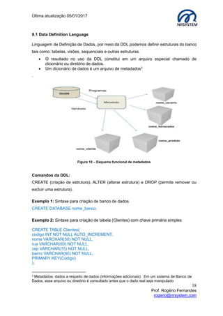 Última atualização 05/01/2017
18
Prof. Rogério Fernandes
rogerio@nrsystem.com
9.1 Data Definition Language
Linguagem de Definição de Dados, por meio da DDL podemos definir estruturas do banco
tais como: tabelas, visões, sequenciais e outras estruturas.
 O resultado no uso da DDL constitui em um arquivo especial chamado de
dicionário ou diretório de dados.
 Um dicionário de dados é um arquivo de metadados3
.
Comandos da DDL:
CREATE (criação de estrutura), ALTER (alterar estrutura) e DROP (permite remover ou
excluir uma estrutura).
Exemplo 1: Sintaxe para criação de banco de dados
CREATE DATABASE nome_banco;
Exemplo 2: Sintaxe para criação de tabela (Clientes) com chave primária simples
CREATE TABLE Clientes(
codigo INT NOT NULL AUTO_INCREMENT,
nome VARCHAR(50) NOT NULL,
rua VARCHAR(60) NOT NULL,
cep VARCHAR(15) NOT NULL,
bairro VARCHAR(60) NOT NULL,
PRIMARY KEY(Codigo)
);
3 Metadados: dados a respeito de dados (informações adicionais). Em um sistema de Banco de
Dados, esse arquivo ou diretório é consultado antes que o dado real seja manipulado
Figura 10 – Esquema funcional de metadados
 
