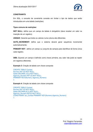 Última atualização 05/01/2017
19
Prof. Rogério Fernandes
rogerio@nrsystem.com
CONSTRAINTS
Em SQL, o conceito de constraints consiste em limitar o tipo de dados que serão
introduzidos em uma tabela (restrições).
Tipos comuns de restrições:
NOT NULL: define que um campo da tabela é obrigatório (deve receber um valor na
inserção de um registro);
UNIQUE: Garante que todos os valores numa coluna são diferentes;
AUTO_INCREMENT: define que o sistema deverá gerar sequência incremental
automaticamente;
PRIMARY KEY: define um campo ou conjunto de campos para identificar de forma única
cada registro.
OBS. Quando um campo é definido como chave primária, seu valor não pode se repetir
em registros diferentes.
Exemplo 3: Criação de tabela com chave composta
CREATE TABLE Contas(
Numero INT (6) NOT NULL,
Saldo DECIMAL (6,2) NOT NULL,
Agencia_Numero INT (5) NOT NULL,
PRIMARY KEY(Numero, Agencia_Numero)
);
Exemplo 4: Criação de tabela com chave composta
CREATE TABLE Contas(
Numero INT (6) NOT NULL,
Saldo DECIMAL(6,2) NOT NULL,
Agencia_Numero INT(5) NOT NULL,
CONSTRAINT pk_Contas PRIMARY KEY(Numero,Agencia_Numero)
) ;
 