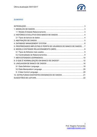 Última atualização 05/01/2017
2
Prof. Rogério Fernandes
rogerio@nrsystem.com
SUMÁRIO
INTRODUÇÃO.................................................................................................................. 3
1. MODELOS DE DADOS ................................................................................................ 3
1.1 Modelo Entidade-Relacionamento .......................................................................... 3
2. HISTÓRICO EVOLUTIVO DOS BANCO DE DADOS ................................................... 4
2.1 Tipos de bancos de dados ...................................................................................... 4
3. ABSTRAÇÃO DE DADOS ............................................................................................ 5
4. DATABASE MANAGEMENT SYSTEM ......................................................................... 6
5. PROPRIEDADES IMPLÍCITAS E PERFÍS DE USUÁRIOS DE BANCO DE DADOS.... 7
6. MODELO ENTIDADE RELACIONAMENTO (MER) ...................................................... 8
6.1 Tipos de Atributos mais usados............................................................................... 9
6.2 Cardinalidade de Relacionamentos......................................................................... 9
7. MER ESTENDIDO (EXPANDIDO) ...............................................................................10
8. O QUE É NORMALIZAÇÃO EM BANCO DE DADOS? ...............................................12
9. LINGUAGEM DE BANCO DE DADOS ........................................................................16
9.1 Data Definition Language.......................................................................................18
9.2 Data Manipulation Language .................................................................................20
9. 3 Data Control Language .........................................................................................20
10. ESTRUTURAS EXISTENTES EM BANCOS DE DADOS..........................................21
SUGESTÕES DE LEITURA.............................................................................................22
 
