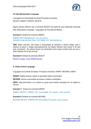 Última atualização 05/01/2017
20
Prof. Rogério Fernandes
rogerio@nrsystem.com
9.2 Data Manipulation Language
Linguagem de manipulação de dados Principais comandos:
SELECT, INSERT, UPDATE, DELETE
Alguns autores definem que o comando SELECT faz parte de uma subdivisão chamada
DQL (Data Query Language – Linguagem de Consulta de Dados).
Exemplo 5: Sintaxe do comando INSERT
INSERT INTO Clientes(nome, rua, cep, bairro)
VALUES (‘João da Silva’,’Rua 7, 32’,’09000-110’,’Vila Guilherme’);
OBS. Neste exemplo, não existe a necessidade de declarar o campo código, pois o
sistema irá gerar o código automaticamente (na tabela Clientes este campo é do tipo
auto_increment). Os valores devem ser declarados entre aspas simples toda vez que o
dado utilizado for do tipo varchar.
Exemplo 6: Sintaxe do comando SELECT
SELECT codigo, nome FROM Clientes;
9. 3 Data Control Language
Linguagem de Controle de Dados. Principais comandos: GRANT, REVOKE e DENY.
GRANT: habilita acesso a dados e operações (atribui permissão);
REVOKE: remove a permissão de acesso a dados e operações;
DENY: nega permissão a um usuário ou grupo para realizar operação em um objeto ou
recurso.
Exemplo 7: Sintaxe do comando GRANT:
GRANT SELECT, UPDATE ON nome_tabela TO usuario, outro_usuario;
Exemplo 8: Sintaxe do comando REVOKE:
REVOKE SELECT, UPDATE ON nome_tabela TO usuario, outro_usuario;
 