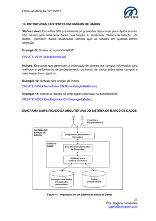 Última atualização 05/01/2017
21
Prof. Rogério Fernandes
rogerio@nrsystem.com
10. ESTRUTURAS EXISTENTES EM BANCOS DE DADOS
Visões (view): Consultas SQL previamente programadas disponíveis para rápido acesso,
não sevem para armazenar dados, sua função é armazenar critérios de seleção de
dados, permitem dados atualizados sempre que as tabelas em questão sofrem
alteração.
Exemplo 9: Sintaxe do comando WIEW
CREATE VIEW DadosClientes AS
Índices: Estruturas que gerenciam a ordenação de valores dos campos informados para
melhorar a performance de processamento do banco de dados sobre estes campos e
seus respectivos registros.
Exemplo 10: Sintaxe para criação de índice
CREATE INDEX NomeIndex ON NomeRelaçãoR(Atributo);
Exemplo 11: indexar a relação do empregado com base no departamento.
CREATE INDEX EmpDepIndex ON Empregado(Ndep);
DIAGRAMA SIMPLIFICADO DA ARQUITETURA DO SISTEMA DE BANCO DE DADOS
Figura 11 – arquitetura de um Sistema de Banco de Dados
 