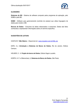 Última atualização 05/01/2017
22
Prof. Rogério Fernandes
rogerio@nrsystem.com
GLOSSÁRIO
Sistemas de BD - Sistema de software composto pelos programas de aplicação, pelo
SGBD e pelo BD.
SGBD - Software para gerenciamento (controle de acesso) que utiliza linguagens de
dados para manter o BD.
Bancos de Dados - Conjuntos de dados relacionados e acessíveis. Dados são fatos
conhecidos e representam informações sobre um domínio específico.
SUGESTÕES DE LEITURA
COSTA R.F. SQL Básico – Disponível em: www.nrsystem.com.br/SQL.zip
DATE, C.J. Introdução a Sistemas de Banco de Dados, Rio de Janeiro, Editora
Campus.
HEUSER, C. A. Projeto de banco de Dados, Editora Sagra Luzzatto.
KORTH, H. F. e Silberschatz, A. Sistemas de Banco de Dados, São Paulo.
 