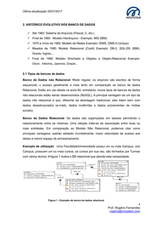 Última atualização 05/01/2017
4
Prof. Rogério Fernandes
rogerio@nrsystem.com
2. HISTÓRICO EVOLUTIVO DOS BANCO DE DADOS
 Até 1960: Sistema de Arquivos (Pascal, C, etc.)
 Final de 1960 : Modelo Hierárquico - Exemplo: IMS (IBM)
 1970 e início de 1980: Modelo de Redes Exemplo: IDMS, DMS-II (Unisys)
 Meados de 1980: Modelo Relacional (Codd) Exemplo: DB-2, SQL-DS (IBM),
Oracle, Ingres,...
 Final de 1980: Modelo Orientado a Objetos e Objeto-Relacional Exemplo:
Orion, Informix, Jasmine, Oracle...
2.1 Tipos de bancos de dados
Banco de Dados não Relacional: Modo regular, os arquivos são escritos de forma
sequencial, o acesso geralmente é mais lento em comparação ao banco de dados
Relacional. Estão em uso desde os anos 60, entretanto, novos tipos de bancos de dados
não relacionais estão sendo desenvolvidos (NoSQL). A principal vantagem de um tipo de
dados não relacional é que, diferente da abordagem tradicional, eles lidam bem com
dados desestruturados (e-mails, dados multimídia e dados provenientes de mídias
sociais).
Banco de Dados Relacional: Os dados são organizados em tabelas permitindo o
relacionamento entre as mesmas. Uma relação trata-se de associação entre duas ou
mais entidades. Em comparação ao Modelo Não Relacional, podemos citar como
principais vantagens: padrão adotado mundialmente, maior velocidade de acesso aos
dados e menor espaço de armazenamento.
Exemplo de utilização: Uma Faculdade/Universidade possui um ou mais Campus, o(s)
Campus, possuem um ou mais cursos, os cursos por sua vez, são formados por Turmas
com vários alunos. A figura 1 ilustra o BD relacional que atende esta necessidade.
Figura 1 - Exemplo de banco de dados relacional
 