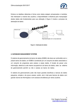 Última atualização 05/01/2017
6
Prof. Rogério Fernandes
rogerio@nrsystem.com
Embora os detalhes referentes à forma como dados estejam armazenados e mantidos
não interessem a maioria dos usuários, a disponibilidade e eficiência para manipulação
destes dados são fundamentais para sua utilização. A figura 3 mostra o processo de
abstração de dados.
Figura 3 - Abstração de dados
4. DATABASE MANAGEMENT SYSTEM
O sistema de gerenciamento de banco de dados (SGBD) não deve ser confundido com o
próprio banco de dados; um SGBD é constituído por um conjunto de dados associados a
um conjunto de programas para acesso a esses dados. A função de gravar uma
informação, alterá-la ou até mesmo recuperá-la é do banco de dados, cabe ao sistema
de gerenciamento permitir ou não o acesso ao banco de dados.
O sistema de gerenciamento pode não trazer grandes benefícios a bancos de dados
pequenos, simples e de pouco acesso, porém, ele é vital para bancos de dados com
grande volume de informações e com acessos simultâneos por vários usuários.
 