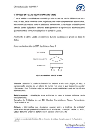 Última atualização 05/01/2017
8
Prof. Rogério Fernandes
rogerio@nrsystem.com
6. MODELO ENTIDADE RELACIONAMENTO (MER)
O MER (Modelo-Entidade-Relacionamento) é um modelo de dados conceitual de alto-
nível, ou seja, seus conceitos foram projetados para serem compreensíveis aos usuários,
descartando detalhes de como os dados são armazenados. Este modelo foi desenvolvido
a fim de facilitar o projeto de banco de dados permitindo a especificação de um esquema
que representa a estrutura lógica global do Banco de Dados.
Atualmente, o MER é usado principalmente durante o processo de projeto da base de
dados.
A representação gráfica do MER é exibida na figura 4
Entidade - Identifica o objeto de interesse do sistema e tem "vida" própria, ou seja, a
representação abstrata de um objeto do mundo real sobre o qual desejamos guardar
informações. Uma Entidade é algo da realidade sendo modelada e deve ser identificada
de modo único.
Relacionamento - Associação entre entidades ou com a mesma entidade (auto
relacionamento).
Exemplos de Entidades em um BD: Clientes, Fornecedores, Alunos, Funcionários,
Departamentos, etc.
Atributo - Informações que desejamos guardar sobre a instância de entidade2
(características que possibilitam diferenciar as entidades). Exemplo: Nome do aluno,
Código da turma, Endereço do fornecedor, Sexo do funcionário, etc.
2
Instância ou ocorrência de Entidade - São os elementos da entidade. Exemplo: Aluno nº 10, Funcionário
João, etc.
Figura 4 - Elementos gráficos do MER
 