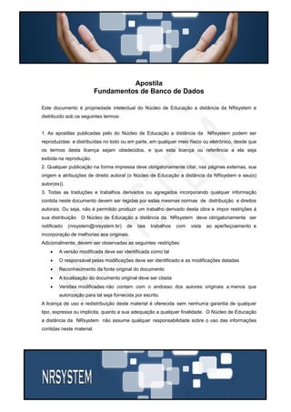 Apostila
Fundamentos de Banco de Dados
Este documento é propriedade intelectual do Núcleo de Educação a distância da NRsystem e
distribuído sob os seguintes termos:
1. As apostilas publicadas pelo do Núcleo de Educação a distância da NRsystem podem ser
reproduzidas e distribuídas no todo ou em parte, em qualquer meio físico ou eletrônico, desde que
os termos desta licença sejam obedecidos, e que esta licença ou referência a ela seja
exibida na reprodução.
2. Qualquer publicação na forma impressa deve obrigatoriamente citar, nas páginas externas, sua
origem e atribuições de direito autoral (o Núcleo de Educação a distância da NRsystem e seu(s)
autor(es)).
3. Todas as traduções e trabalhos derivados ou agregados incorporando qualquer informação
contida neste documento devem ser regidas por estas mesmas normas de distribuição e direitos
autorais. Ou seja, não é permitido produzir um trabalho derivado desta obra e impor restrições à
sua distribuição. O Núcleo de Educação a distância da NRsystem deve obrigatoriamente ser
notificado

(nrsystem@nrsystem.br)

de

tais

trabalhos

com

vista

ao aperfeiçoamento e

incorporação de melhorias aos originais.
Adicionalmente, devem ser observadas as seguintes restrições:


A versão modificada deve ser identificada como tal



O responsável pelas modificações deve ser identificado e as modificações datadas



Reconhecimento da fonte original do documento



A localização do documento original deve ser citada



Versões modificadas não contam com o endosso dos autores originais a menos que
autorização para tal seja fornecida por escrito.

A licença de uso e redistribuição deste material é oferecida sem nenhuma garantia de qualquer
tipo, expressa ou implícita, quanto a sua adequação a qualquer finalidade. O Núcleo de Educação
a distância da NRsystem não assume qualquer responsabilidade sobre o uso das informações
contidas neste material.

 