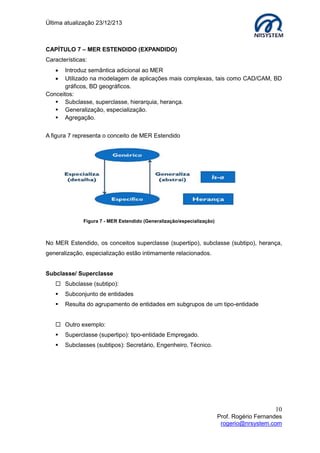 Última atualização 23/12/213

CAPÍTULO 7 – MER ESTENDIDO (EXPANDIDO)
Características:



Introduz semântica adicional ao MER
Utilizado na modelagem de aplicações mais complexas, tais como CAD/CAM, BD
gráficos, BD geográficos.
Conceitos:
 Subclasse, superclasse, hierarquia, herança.
 Generalização, especialização.
 Agregação.
A figura 7 representa o conceito de MER Estendido

Figura 7 - MER Estendido (Generalização/especialização)

No MER Estendido, os conceitos superclasse (supertipo), subclasse (subtipo), herança,
generalização, especialização estão intimamente relacionados.
Subclasse/ Superclasse
 Subclasse (subtipo):


Subconjunto de entidades



Resulta do agrupamento de entidades em subgrupos de um tipo-entidade

 Outro exemplo:


Superclasse (supertipo): tipo-entidade Empregado.



Subclasses (subtipos): Secretário, Engenheiro, Técnico.

10
Prof. Rogério Fernandes
rogerio@nrsystem.com

 