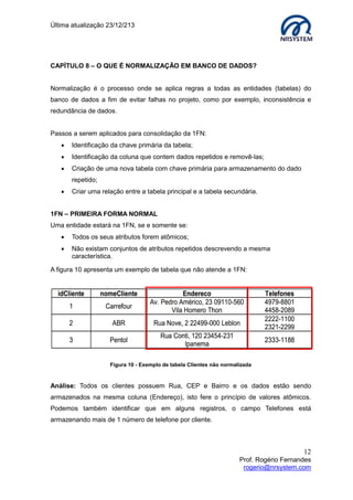 Última atualização 23/12/213

CAPÍTULO 8 – O QUE É NORMALIZAÇÃO EM BANCO DE DADOS?
Normalização é o processo onde se aplica regras a todas as entidades (tabelas) do
banco de dados a fim de evitar falhas no projeto, como por exemplo, inconsistência e
redundância de dados.
Passos a serem aplicados para consolidação da 1FN:


Identificação da chave primária da tabela;



Identificação da coluna que contem dados repetidos e removê-las;



Criação de uma nova tabela com chave primária para armazenamento do dado
repetido;



Criar uma relação entre a tabela principal e a tabela secundária.

1FN – PRIMEIRA FORMA NORMAL
Uma entidade estará na 1FN, se e somente se:


Todos os seus atributos forem atômicos;



Não existam conjuntos de atributos repetidos descrevendo a mesma
característica.

A figura 10 apresenta um exemplo de tabela que não atende a 1FN:

Figura 10 - Exemplo de tabela Clientes não normalizada

Análise: Todos os clientes possuem Rua, CEP e Bairro e os dados estão sendo
armazenados na mesma coluna (Endereço), isto fere o princípio de valores atômicos.
Podemos também identificar que em alguns registros, o campo Telefones está
armazenando mais de 1 número de telefone por cliente.

12
Prof. Rogério Fernandes
rogerio@nrsystem.com

 