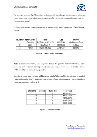 Última atualização 23/12/213

No exemplo anterior (fig. 10) existem atributos multivalorados para endereços e telefones,
neste caso, para que a tabela atenda a primeira forma normal é necessário que haja um
“desmembramento”.
A figura 11 mostra a tabela Clientes após normalização de acordo com a 1FN (1ª forma
normal)

Figura 11 - Tabela Clientes normalizada

Após o desmembramento, uma segunda tabela foi gerada (TelefoneClientes). Como
todos os campos devem ser dependentes de uma chave, neste caso, foi criada a coluna
idClienteTelefone como chave primária.
Importante notar que a coluna idCliente na tabela TelefonesClientes cumpre o papel de
chave estrangeira, isso nos permite relacionar o número de telefone ao respectivo cliente
conforme mostrado na figura 12

Figura 12 - TelefonesClientes

13
Prof. Rogério Fernandes
rogerio@nrsystem.com

 