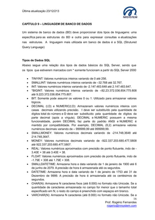 Última atualização 23/12/213

CAPÍTULO 9 – LINGUAGEM DE BANCO DE DADOS
Um sistema de banco de dados (BD) deve proporcionar dois tipos de linguagens: uma
específica para as estruturas do BD e outra para expressar consultas e atualizações
nas estruturas. A linguagem mais utilizada em banco de dados é a SQL (Strutured
Query Language)

Tipos de Dados SQL
Abaixo segue uma relação dos tipos de dados básicos do SQL Server, sendo que
os tipos que estiverem marcados com * somente funcionam a partir do SQL Server 2000


















TINYINT: Valores numéricos inteiros variando de 0 até 256.
SMALLINT: Valores numéricos inteiros variando de –32.768 até 32.767.
INT: Valores numéricos inteiros variando de -2.147.483.648 até 2.147.483.647.
*BIGINT: Valores numéricos inteiros variando de –92.23.372.036.854.775.808
até 9.223.372.036.854.775.807.
BIT: Somente pode assumir os valores 0 ou 1. Utilizado para armazenar valores
lógicos.
DECIMAL (I,D) e NUMERIC(I,D): Armazenam valores numéricos inteiros com
casas decimais utilizando precisão. I deve ser substituído pela quantidade de
dígitos total do número e D deve ser substituído pela quantidade de dígitos da
parte decimal (após a vírgula). DECIMAL e NUMERIC possuem a mesma
funcionalidade, porém DECIMAL faz parte do padrão ANSI e NUMERIC é
mantido por compatibilidade. Por exemplo, DECIMAL (8,2) armazena valores
numéricos decimais variando de – 999999,99 até 999999,99.
SMALLMONEY: Valores numéricos decimais variando de -214.748,3648 até
214.748,3647.
MONEY: Valores numéricos decimais variando de -922.337.203.685.477,5808
até 922.337.203.685.477,5807.
REAL: Valores numéricos aproximados com precisão de ponto flutuante, indo de 3.40E + 38 até 3.40E + 38.
FLOAT: Valores numéricos aproximados com precisão de ponto flutuante, indo de
-1.79E + 308 até 1.79E + 308.
SMALLDATETIME: Armazena hora e data variando de 1 de janeiro de 1900 até 6
de junho de 2079. A precisão de hora é armazenada até os segundos.
DATETIME: Armazena hora e data variando de 1 de janeiro de 1753 até 31 de
Dezembro de 9999. A precisão de hora é armazenada até os centésimos de
segundos.
CHAR(N): Armazena N caracteres fixos (até 8.000) no formato não Unicode. Se a
quantidade de caracteres armazenada no campo for menor que o tamanho total
especificado em N, o resto do campo é preenchido com espaços em branco.
VARCHAR(N): Armazena N caracteres (até 8.000) no formato não Unicode. Se a

16
Prof. Rogério Fernandes
rogerio@nrsystem.com

 