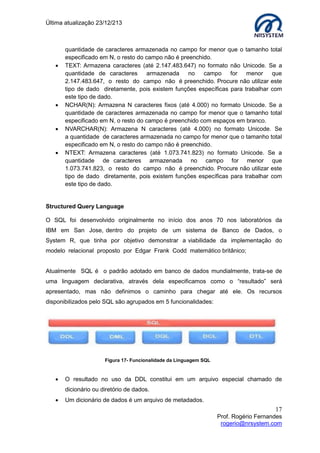 Última atualização 23/12/213









quantidade de caracteres armazenada no campo for menor que o tamanho total
especificado em N, o resto do campo não é preenchido.
TEXT: Armazena caracteres (até 2.147.483.647) no formato não Unicode. Se a
quantidade de caracteres
armazenada
no
campo for
menor
que
2.147.483.647, o resto do campo não é preenchido. Procure não utilizar este
tipo de dado diretamente, pois existem funções específicas para trabalhar com
este tipo de dado.
NCHAR(N): Armazena N caracteres fixos (até 4.000) no formato Unicode. Se a
quantidade de caracteres armazenada no campo for menor que o tamanho total
especificado em N, o resto do campo é preenchido com espaços em branco.
NVARCHAR(N): Armazena N caracteres (até 4.000) no formato Unicode. Se
a quantidade de caracteres armazenada no campo for menor que o tamanho total
especificado em N, o resto do campo não é preenchido.
NTEXT: Armazena caracteres (até 1.073.741.823) no formato Unicode. Se a
quantidade de caracteres armazenada no campo for menor que
1.073.741.823, o resto do campo não é preenchido. Procure não utilizar este
tipo de dado diretamente, pois existem funções específicas para trabalhar com
este tipo de dado.

Structured Query Language
O SQL foi desenvolvido originalmente no início dos anos 70 nos laboratórios da
IBM em San Jose, dentro do projeto de um sistema de Banco de Dados, o
System R, que tinha por objetivo demonstrar a viabilidade da implementação do
modelo relacional proposto por Edgar Frank Codd matemático britânico;
Atualmente SQL é o padrão adotado em banco de dados mundialmente, trata-se de
uma linguagem declarativa, através dela especificamos como o “resultado” será
apresentado, mas não definimos o caminho para chegar até ele. Os recursos
disponibilizados pelo SQL são agrupados em 5 funcionalidades:

Figura 17- Funcionalidade da Linguagem SQL



O resultado no uso da DDL constitui em um arquivo especial chamado de
dicionário ou diretório de dados.



Um dicionário de dados é um arquivo de metadados.

17
Prof. Rogério Fernandes
rogerio@nrsystem.com

 