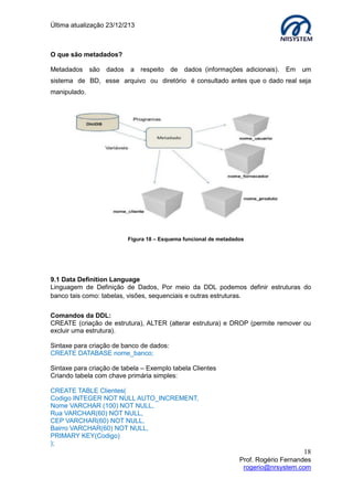 Última atualização 23/12/213

O que são metadados?
Metadados são dados a respeito de dados (informações adicionais).

Em

um

sistema de BD, esse arquivo ou diretório é consultado antes que o dado real seja
manipulado.

Figura 18 – Esquema funcional de metadados

9.1 Data Definition Language
Linguagem de Definição de Dados, Por meio da DDL podemos definir estruturas do
banco tais como: tabelas, visões, sequenciais e outras estruturas.
Comandos da DDL:
CREATE (criação de estrutura), ALTER (alterar estrutura) e DROP (permite remover ou
excluir uma estrutura).
Sintaxe para criação de banco de dados:
CREATE DATABASE nome_banco;
Sintaxe para criação de tabela – Exemplo tabela Clientes
Criando tabela com chave primária simples:
CREATE TABLE Clientes(
Codigo INTEGER NOT NULL AUTO_INCREMENT,
Nome VARCHAR (100) NOT NULL,
Rua VARCHAR(60) NOT NULL,
CEP VARCHAR(60) NOT NULL,
Bairro VARCHAR(60) NOT NULL,
PRIMARY KEY(Codigo)
);

18
Prof. Rogério Fernandes
rogerio@nrsystem.com

 