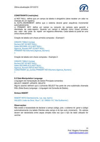 Última atualização 23/12/213

CONSTRAINTS (restrições)
a) NOT NULL: define que um campo da tabela é obrigatório (deve receber um valor na
inserção de um registro);
b) AUTO_INCREMENT: define que o sistema deverá gerar sequência incremental
automaticamente;
c) PRIMARY KEY: define um campo ou conjunto de campos para garantir a
identidade de cada registro. Quando um campo é definido como chave primária,
seu valor não pode se repetir em registros diferentes. Cada tabela só pode ter uma
única chave primária.
Criação de tabela com chave primária composta – Exemplo1:
CREATE TABLE Contas(
Numero INT (6) NOT NULL,
Saldo DECIMAL (6,2) NOT NULL,
Agencia_Numero INT (5) NOT NULL,
PRIMARY KEY(Numero,Agencia_Numero)
);
Criação de tabela com chave composta – Exemplo 2:
CREATE TABLE Contas(
Numero INT (6) NOT NULL,
Saldo DECIMAL(6,2) NOT NULL,
Agencia_Numero INT(5) NOT NULL,
CONSTRAINT pk_Contas PRIMARY KEY(Numero,Agencia_Numero)
);
9.2 Data Manipulation Language
Linguagem de manipulação de dados Principais comandos:
SELECT, INSERT, UPDATE, DELETE
Alguns autores definem que o comando SELECT faz parte de uma subdivisão chamada
DQL (Data Query Language – Linguagem de Consulta de Dados).
Sintaxe INSERT
INSERT INTO Clientes(nome, rua, cep, bairro)
VALUES (‘João da Silva’,’Rua 7, 32’,’09000-110’,’Vila Guilherme’);
Observações:
Não existe a necessidade de declarar o campo código, pois o sistema irá gerar o código
automaticamente (na tabela Clientes este campo é do tipo auto_increment). Os valores
devem ser declarados entre aspas simples toda vez que o tipo de dado utilizado for
varchar.

19
Prof. Rogério Fernandes
rogerio@nrsystem.com

 