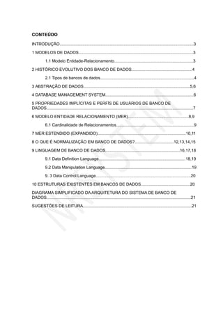 CONTEÚDO
INTRODUÇÃO.....................................................................................................................3
1 MODELOS DE DADOS....................................................................................................3
1.1 Modelo Entidade-Relacionamento.....................................................................3
2 HISTÓRICO EVOLUTIVO DOS BANCO DE DADOS.....................................................4
2.1 Tipos de bancos de dados..................................................................................4
3 ABSTRAÇÃO DE DADOS.............................................................................................5,6
4 DATABASE MANAGEMENT SYSTEM.............................................................................6
5 PROPRIEDADES IMPLÍCITAS E PERFÍS DE USUÁRIOS DE BANCO DE
DADOS................................................................................................................................7
6 MODELO ENTIDADE RELACIONAMENTO (MER).....................................................8,9
6.1 Cardinalidade de Relacionamentos....................................................................9
7 MER ESTENDIDO (EXPANDIDO).............................................................................10,11
8 O QUE É NORMALIZAÇÃO EM BANCO DE DADOS?..................................12,13,14,15
9 LINGUAGEM DE BANCO DE DADOS.................................................................16,17,18
9.1 Data Definition Language............................................................................18,19
9.2 Data Manipulation Language............................................................................19
9. 3 Data Control Language...................................................................................20
10 ESTRUTURAS EXISTENTES EM BANCOS DE DADOS...........................................20
DIAGRAMA SIMPLIFICADO DA ARQUITETURA DO SISTEMA DE BANCO DE
DADOS..............................................................................................................................21
SUGESTÕES DE LEITURA...............................................................................................21

 