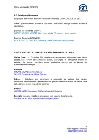 Última atualização 23/12/213

9. 3 Data Control Language
Linguagem de Controle de Dados Principais comandos: GRANT, REVOKE e SET.
GRANT (habilita acesso a dados e operações) e REVOKE (revoga o acesso a dados e
operações).
Exemplo do comando GRANT:
GRANT SELECT, UPDATE ON nome_tabela TO usuario, outro_usuario;
Exemplo do comando REVOKE:
REVOKE SELECT, UPDATE ON nome_tabela TO usuario, outro_usuario;

CAPÍTULO 10 – ESTRUTURAS EXISTENTES EM BANCOS DE DADOS
Visões (view) - Consultas SQL previamente programadas disponíveis para rápido
acesso, não sevem para armazenar dados, sua função é armazenar critérios de
seleção de dados, permitem dados atualizados sempre que as tabelas em
questão sofrem alteração.
Exemplo:
CREATE VIEW DadosClientes AS
SELECT Codigo, Nome FROM Clientes;
Índices - Estruturas que gerenciam a ordenação de valores dos campos
informados para melhorar a performance de processamento do banco de dados sobre
estes campos e seus respectivos registros.
Sintaxe:
CREATE INDEX NomeIndex ON NomeRelaçãoR(Atributo);
Exemplo: indexar a relação do empregado com base no departamento.
CREATE INDEX EmpDepIndex ON Empregado(Ndep);

20
Prof. Rogério Fernandes
rogerio@nrsystem.com

 