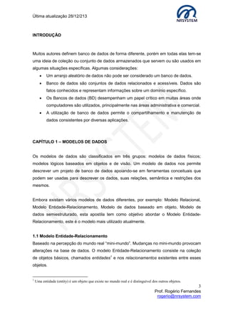 Última atualização 28/12/213

INTRODUÇÃO

Muitos autores definem banco de dados de forma diferente, porém em todas elas tem-se
uma ideia de coleção ou conjunto de dados armazenados que servem ou são usados em
algumas situações específicas. Algumas considerações:


Um arranjo aleatório de dados não pode ser considerado um banco de dados.



Banco de dados são conjuntos de dados relacionados e acessíveis. Dados são
fatos conhecidos e representam informações sobre um domínio específico.



Os Bancos de dados (BD) desempenham um papel crítico em muitas áreas onde
computadores são utilizados, principalmente nas áreas administrativa e comercial.



A utilização de banco de dados permite o compartilhamento e manutenção de
dados consistentes por diversas aplicações.

CAPÍTULO 1 – MODELOS DE DADOS
Os modelos de dados são classificados em três grupos: modelos de dados físicos;
modelos lógicos baseados em objetos e de visão. Um modelo de dados nos permite
descrever um projeto de banco de dados apoiando-se em ferramentas conceituais que
podem ser usadas para descrever os dados, suas relações, semântica e restrições dos
mesmos.
Embora existam vários modelos de dados diferentes, por exemplo: Modelo Relacional,
Modelo Entidade-Relacionamento, Modelo de dados baseado em objeto, Modelo de
dados semiestruturado, esta apostila tem como objetivo abordar o Modelo EntidadeRelacionamento, este é o modelo mais utilizado atualmente.
1.1 Modelo Entidade-Relacionamento
Baseado na percepção do mundo real “mini-mundo”. Mudanças no mini-mundo provocam
alterações na base de dados. O modelo Entidade-Relacionamento consiste na coleção
de objetos básicos, chamados entidades1 e nos relacionamentos existentes entre esses
objetos.

1

Uma entidade (entity) é um objeto que existe no mundo real e é distinguível dos outros objetos.

3
Prof. Rogério Fernandes
rogerio@nrsystem.com

 