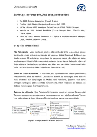 Última atualização 23/12/213

CAPÍTULO 2 – HISTÓRICO EVOLUTIVO DOS BANCO DE DADOS
 Até 1960: Sistema de Arquivos (Pascal, C, etc.)
 Final de 1960 : Modelo Hierárquico - Exemplo: IMS (IBM)
 1970 e início de 1980: Modelo de Redes Exemplo: IDMS, DMS-II (Unisys)
 Meados de 1980: Modelo Relacional (Codd) Exemplo: DB-2, SQL-DS (IBM),
Oracle, Ingres,...
 Final de 1980: Modelo Orientado a Objetos e Objeto-Relacional Exemplo:
Orion, Informix, Jasmine, Oracle...
2.1 Tipos de bancos de dados
Não Relacionais – Modo regular, os arquivos são escritos de forma sequencial, o acesso
geralmente é mais lento em comparação ao banco de dados Relacional. Estão em uso
desde os anos 60, entretanto, novos tipos de bancos de dados não relacionais estão
sendo desenvolvidos (NoSQL). A principal vantagem de um tipo de dados não relacional
é que, diferente da abordagem tradicional, eles lidam bem com dados desestruturados (emails, dados multimídia e dados provenientes de mídias sociais).
Banco de Dados Relacional – Os dados são organizados em tabelas permitindo o
relacionamento entre as mesmas. Uma relação trata-se de associação entre duas ou
mais entidades. Em comparação ao Modelo Não Relacional, podemos citar como
principais vantagens: padrão adotado mundialmente, maior velocidade de acesso aos
dados e menor espaço de armazenamento.
Exemplo de utilização: Uma Faculdade/Universidade possui um ou mais Campus, o(s)
Campus, possuem um ou mais cursos, os cursos por sua vez, são formados por Turmas
com vários alunos. A figura 1 ilustra o BD relacional que atende esta necessidade.

Figura 1 - Exemplo de banco de dados relacional

4
Prof. Rogério Fernandes
rogerio@nrsystem.com

 