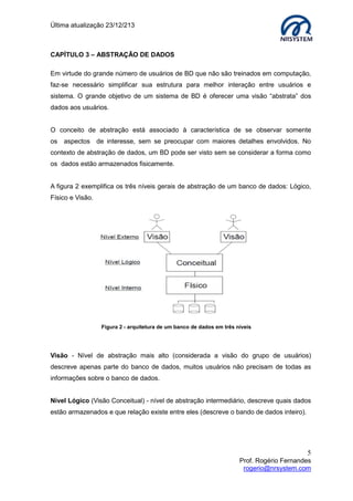 Última atualização 23/12/213

CAPÍTULO 3 – ABSTRAÇÃO DE DADOS
Em virtude do grande número de usuários de BD que não são treinados em computação,
faz-se necessário simplificar sua estrutura para melhor interação entre usuários e
sistema. O grande objetivo de um sistema de BD é oferecer uma visão “abstrata” dos
dados aos usuários.
O conceito de abstração está associado à característica de se observar somente
os aspectos de interesse, sem se preocupar com maiores detalhes envolvidos. No
contexto de abstração de dados, um BD pode ser visto sem se considerar a forma como
os dados estão armazenados fisicamente.
A figura 2 exemplifica os três níveis gerais de abstração de um banco de dados: Lógico,
Físico e Visão.

Figura 2 - arquitetura de um banco de dados em três níveis

Visão - Nível de abstração mais alto (considerada a visão do grupo de usuários)
descreve apenas parte do banco de dados, muitos usuários não precisam de todas as
informações sobre o banco de dados.
Nível Lógico (Visão Conceitual) - nível de abstração intermediário, descreve quais dados
estão armazenados e que relação existe entre eles (descreve o bando de dados inteiro).

5
Prof. Rogério Fernandes
rogerio@nrsystem.com

 
