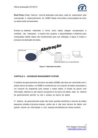 Última atualização 23/12/213

Nível Físico (Visão Interna) - nível de abstração mais baixo, visão do responsável pela
manutenção e desenvolvimento do SGBD. Neste nível existe a preocupação de como
os dados serão armazenados.

Embora os detalhes referentes à forma como dados estejam armazenados e
mantidos não interessem a maioria dos usuários, a disponibilidade e eficiência para
manipulação destes dados são fundamentais para sua utilização. A figura 3 mostra o
processo de abstração de dados.

Figura 3 - Abstração de dados

CAPÍTULO 4 – DATABASE MANAGEMENT SYSTEM
O sistema de gerenciamento de banco de dados (SGBD) não deve ser confundido com o
próprio banco de dados; um SGBD é constituído por um conjunto de dados associados a
um conjunto de programas para acesso a esses dados. A função de gravar uma
informação, alterá-la ou até mesmo recuperá-la é do banco de dados, cabe ao sistema
de gerenciamento permitir ou não o acesso ao banco de dados.
O sistema de gerenciamento pode não trazer grandes benefícios a bancos de dados
pequenos, simples e de pouco acesso, porém, ele é vital para bancos de dados com
grande volume de informações e com acessos simultâneos por vários usuários.

6
Prof. Rogério Fernandes
rogerio@nrsystem.com

 