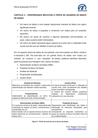 Última atualização 23/12/213

CAPÍTULO 5 – PROPRIEDADES IMPLÍCITAS E PERFÍS DE USUÁRIOS DE BANCO
DE DADOS
 Um banco de dados é uma coleção logicamente coerente de dados com algum
significado inerente;
 Um banco de dados é projetado e construído com dados para um propósito
específico;
 Ele possui um grupo de usuários e algumas aplicações pré-concebidas, as
quais esses usuários estão interessados;
 Um banco de dados representa algum aspecto do mundo real e a alteração neste
mundo real tem que ser refletida no banco de dados.
Em um pequeno banco de dados de uso pessoal, uma única pessoa vai definir, construir
e manipular o BD. Por outro lado, em um grande banco de dados com muitos (ou
milhões) de usuários e com restrições de acesso, podemos identificar diferentes
perfis de pessoas que interagem com o banco de dados:


Administrador do Banco de Dados (DBA)



Projetista do Banco de Dados



Analista de Sistemas



Programador de Aplicações



Usuário (final)

Analista de Sistemas
Usuário (final)
Determina os requisitos dos usuários e desenvolve Um banco de dados existe para a utilização do
especificações que atendam a estes requisitos.
usuário final, onde normalmente seu trabalho
requer consultas e atualizações.
A maioria dos usuários utilizam programas
Programadores
voltados
ao
desempenho
profissional,
Implementam as especificações na forma de utilizando-os no seu dia-a-dia.
programas elaborando toda a documentação.
Administrador de Dados (DBA)
É o supervisor do banco de dados, responsável pela
autorização de acesso ao banco, monitoramento e
coordenação de uso.
Está envolvido com os aspectos físicos do banco de
dados (estruturas de armazenamento, métodos de
acesso, etc.).

Projetista do banco
Responsável pela identificação dos dados e
elaboração de estruturas apropriadas para
armazená-los.
Compreende os requisitos necessários ao
grupo de usuários do banco de dados antes de
sua implementação.

Figura 4 - Perfis de usuários de um banco de dados

7
Prof. Rogério Fernandes
rogerio@nrsystem.com

 
