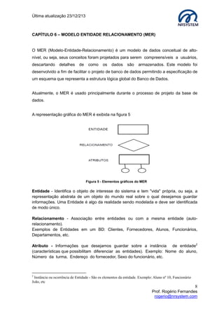 Última atualização 23/12/213

CAPÍTULO 6 – MODELO ENTIDADE RELACIONAMENTO (MER)

O MER (Modelo-Entidade-Relacionamento) é um modelo de dados conceitual de altonível, ou seja, seus conceitos foram projetados para serem compreensíveis a usuários,
descartando

detalhes

de

como

os

dados

são

armazenados. Este modelo foi

desenvolvido a fim de facilitar o projeto de banco de dados permitindo a especificação de
um esquema que representa a estrutura lógica global do Banco de Dados.
Atualmente, o MER é usado principalmente durante o processo de projeto da base de
dados.
A representação gráfica do MER é exibida na figura 5

Figura 5 - Elementos gráficos do MER

Entidade - Identifica o objeto de interesse do sistema e tem "vida" própria, ou seja, a
representação abstrata de um objeto do mundo real sobre o qual desejamos guardar
informações. Uma Entidade é algo da realidade sendo modelada e deve ser identificada
de modo único.
Relacionamento - Associação entre entidades ou com a mesma entidade (autorelacionamento).
Exemplos de Entidades em um BD: Clientes, Fornecedores, Alunos, Funcionários,
Departamentos, etc.
Atributo - Informações que desejamos guardar sobre a instância de entidade2
(características que possibilitam diferenciar as entidades). Exemplo: Nome do aluno,
Número da turma, Endereço do fornecedor, Sexo do funcionário, etc.

2

Instância ou ocorrência de Entidade - São os elementos da entidade. Exemplo: Aluno nº 10, Funcionário
João, etc

8
Prof. Rogério Fernandes
rogerio@nrsystem.com

 