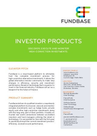 INVESTOR PRODUCTS 
DISCOVER, EXECUTE AND MONITOR 
HIGH-CONVICTION INVESTMENTS. 
ELEVATOR PITCH 
Fundbase is a cloud-based platform to ultimately 
host the complete investment process for 
high-conviction alternative investments. It allows the 
global alternative investor community to make step 
changes in efficiency, security and investment 
performance. Based on technology that is superior to 
most in the financial industry, Fundbase will act as a 
blueprint for the future of finance. 
PRODUCT SUMMARY 
Fundbase delivers to qualified investors a seamlessly 
integrated platform to discover, execute and monitor 
complex investments such as hedge funds, private 
equity and other high-conviction investments along 
with the long-only part of their portfolio. It builds on 
trusted real world connections between accredited 
investors and fund managers utilizing the latest in 
technology. It is accessible for free with the firm goal 
to positively disrupt the current investment process’ 
efficiency, economics and performance. 
COMPANY PROFILE 
www.fundbase.com 
Initiated: June 2012 
Employees: 20 
Current stage: Public Beta 
LOCATIONS 
Zurich, Switzerland 
New York, United States 
San Francisco, United States 
Bratislava, Slovakia 
MANAGEMENT 
Michael Appenzeller 
Chief Strategy 
Pascal Rode 
Chief Executive 
Anthony Capone 
Chief Technology 
Stefan Berger 
Head Product Management 
CONTACT 
Pascal Rode 
pascal.rode@fundbase.com 
T +41 55 417 57 57 
Bahnhofstrasse 3 
8808 Pfaeffikon SZ 
Switzerland 
 