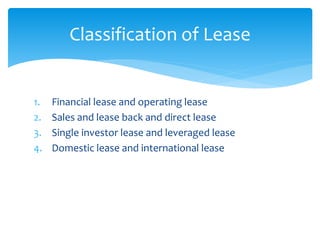 Classification of Lease
1. Financial lease and operating lease
2. Sales and lease back and direct lease
3. Single investor lease and leveraged lease
4. Domestic lease and international lease
 
