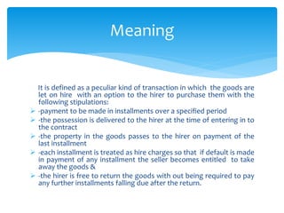 It is defined as a peculiar kind of transaction in which the goods are
let on hire with an option to the hirer to purchase them with the
following stipulations:
 -payment to be made in installments over a specified period
 -the possession is delivered to the hirer at the time of entering in to
the contract
 -the property in the goods passes to the hirer on payment of the
last installment
 -each installment is treated as hire charges so that if default is made
in payment of any installment the seller becomes entitled to take
away the goods &
 -the hirer is free to return the goods with out being required to pay
any further installments falling due after the return.
Meaning
 